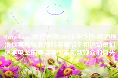 丹东短道速滑5000米多少圈-短道速滑以其紧张刺激的赛事节奏和运动员们风驰电掣的身姿吸引着无数观众的目光