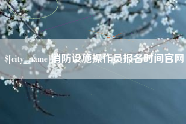 丹东消防设施操作员报名时间官网