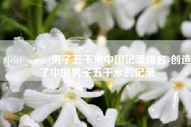 丹东男子五千米中国记录排名-创造了中国男子五千米的记录