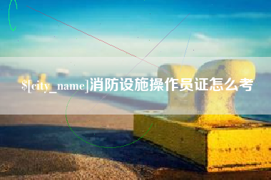 丹东消防设施操作员证怎么考