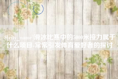 丹东滑冰比赛中的5000米接力属于什么项目-常常引发体育爱好者的探讨
