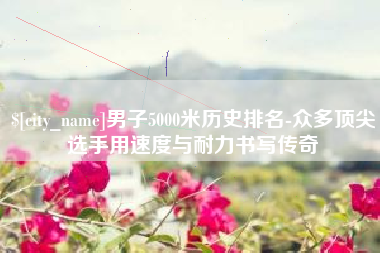 丹东男子5000米历史排名-众多顶尖选手用速度与耐力书写传奇